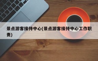 景点游客接待中心(景点游客接待中心工作职责)