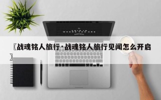 〖战魂铭人旅行·战魂铭人旅行见闻怎么开启〗