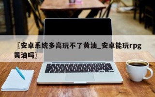 〖安卓系统多高玩不了黄油_安卓能玩rpg黄油吗〗