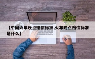 【中国火车晚点赔偿标准,火车晚点赔偿标准是什么】