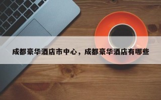 成都豪华酒店市中心，成都豪华酒店有哪些