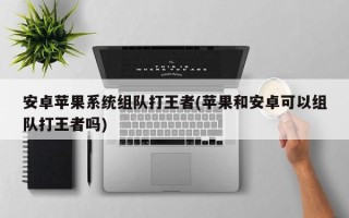安卓苹果系统组队打王者(苹果和安卓可以组队打王者吗)
