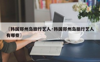 〖韩国郑州岛旅行艺人·韩国郑州岛旅行艺人有哪些〗