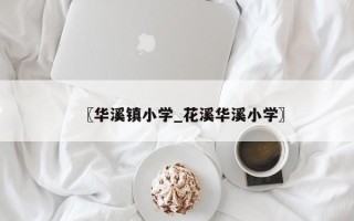 〖华溪镇小学_花溪华溪小学〗