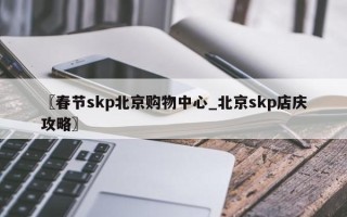 〖春节skp北京购物中心_北京skp店庆攻略〗
