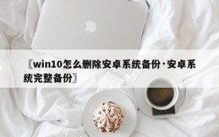〖win10怎么删除安卓系统备份·安卓系统完整备份〗