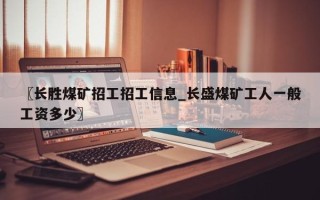〖长胜煤矿招工招工信息_长盛煤矿工人一般工资多少〗