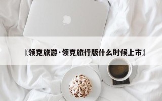 〖领克旅游·领克旅行版什么时候上市〗