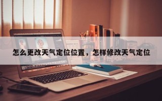 怎么更改天气定位位置，怎样修改天气定位
