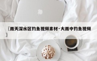 〖雨天深水区钓鱼视频素材·大雨中钓鱼视频〗
