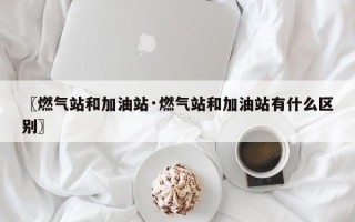 〖燃气站和加油站·燃气站和加油站有什么区别〗