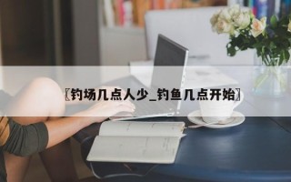 〖钓场几点人少_钓鱼几点开始〗