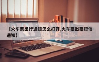 【火车票出行通知怎么打开,火车票出票短信通知】