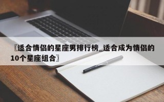 〖适合情侣的星座男排行榜_适合成为情侣的10个星座组合〗
