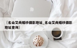 〖名山艾尚婚纱摄影地址_名山艾尚婚纱摄影地址查询〗