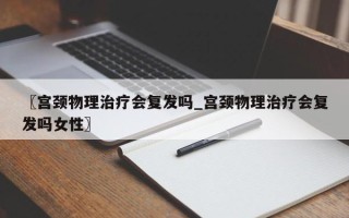 〖宫颈物理治疗会复发吗_宫颈物理治疗会复发吗女性〗