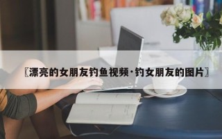 〖漂亮的女朋友钓鱼视频·钓女朋友的图片〗