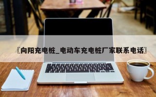 〖向阳充电桩_电动车充电桩厂家联系电话〗
