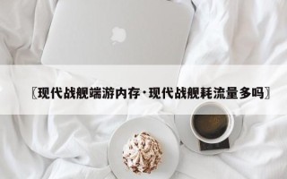 〖现代战舰端游内存·现代战舰耗流量多吗〗