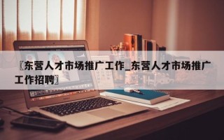 〖东营人才市场推广工作_东营人才市场推广工作招聘〗