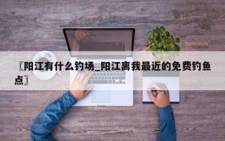 〖阳江有什么钓场_阳江离我最近的免费钓鱼点〗