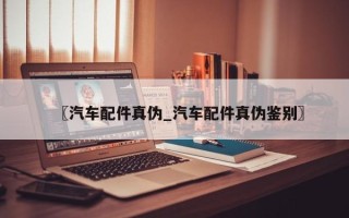 〖汽车配件真伪_汽车配件真伪鉴别〗