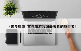 〖古今旅游_古今旅游我国最著名的旅行者〗