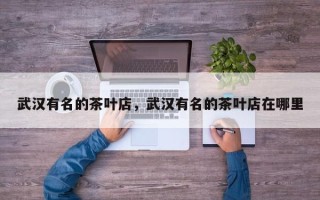 武汉有名的茶叶店，武汉有名的茶叶店在哪里