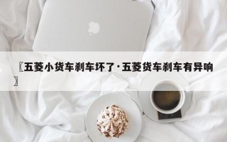 〖五菱小货车刹车坏了·五菱货车刹车有异响〗