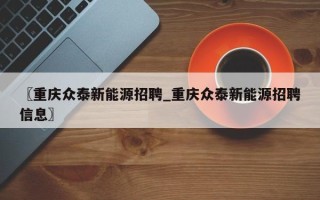 〖重庆众泰新能源招聘_重庆众泰新能源招聘信息〗
