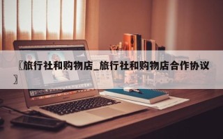 〖旅行社和购物店_旅行社和购物店合作协议〗