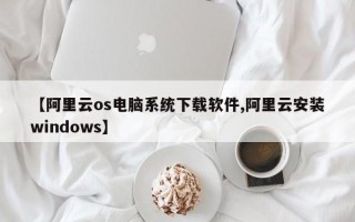 【阿里云os电脑系统下载软件,阿里云安装windows】