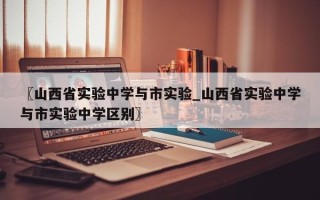 〖山西省实验中学与市实验_山西省实验中学与市实验中学区别〗