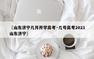〖山东济宁几月开学高考·几号高考2021山东济宁〗