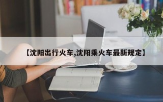 【沈阳出行火车,沈阳乘火车最新规定】