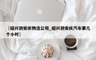 〖绍兴到安庆物流公司_绍兴到安庆汽车要几个小时〗