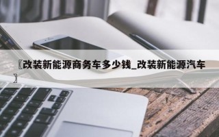〖改装新能源商务车多少钱_改装新能源汽车〗
