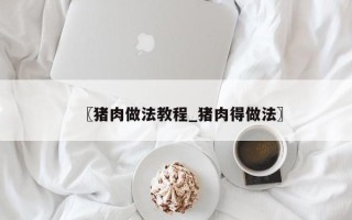 〖猪肉做法教程_猪肉得做法〗