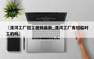 〖漯河工厂招工视频最新_漯河工厂有招临时工的吗〗
