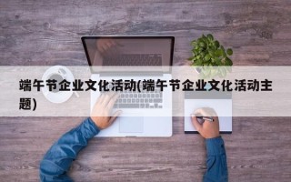 端午节企业文化活动(端午节企业文化活动主题)