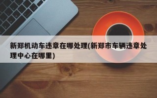 新郑机动车违章在哪处理(新郑市车辆违章处理中心在哪里)