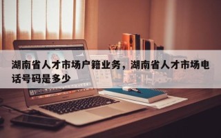湖南省人才市场户籍业务，湖南省人才市场电话号码是多少
