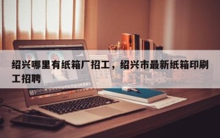 绍兴哪里有纸箱厂招工，绍兴市最新纸箱印刷工招聘