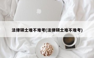 法律硕士难不难考(法律硕士难不难考)