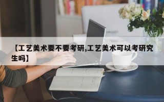 【工艺美术要不要考研,工艺美术可以考研究生吗】
