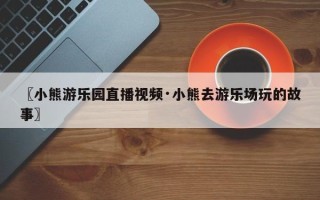 〖小熊游乐园直播视频·小熊去游乐场玩的故事〗