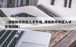 〖渭南故市附近人才市场_渭南故市附近人才市场招聘〗