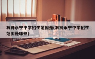 石狮永宁中学招生范围是(石狮永宁中学招生范围是哪些)