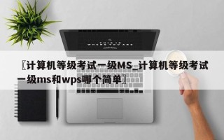 〖计算机等级考试一级MS_计算机等级考试一级ms和wps哪个简单〗