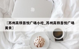 〖苏州高铁吾悦广场小吃_苏州高铁吾悦广场美食〗